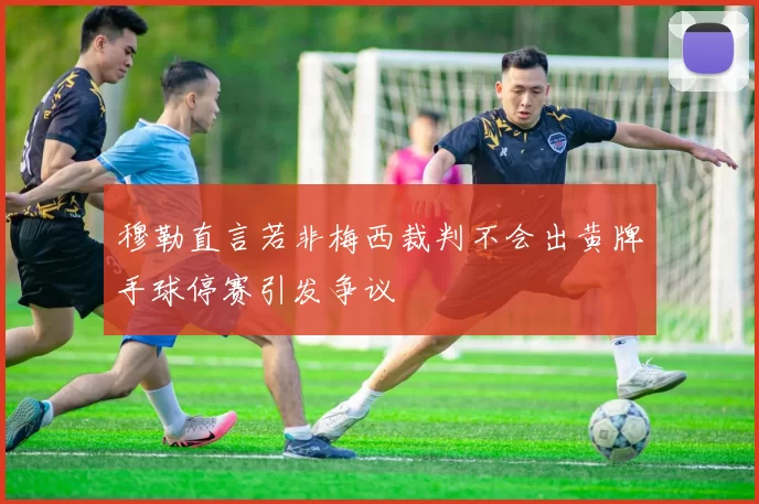 穆勒直言若非梅西裁判不会出黄牌手球停赛引发争议