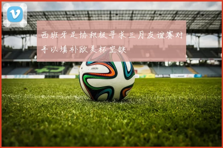 西班牙足协积极寻求三月友谊赛对手以填补欧美杯空缺