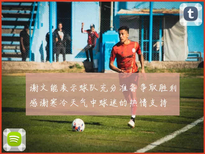 谢文能表示球队充分准备争取胜利感谢寒冷天气中球迷的热情支持