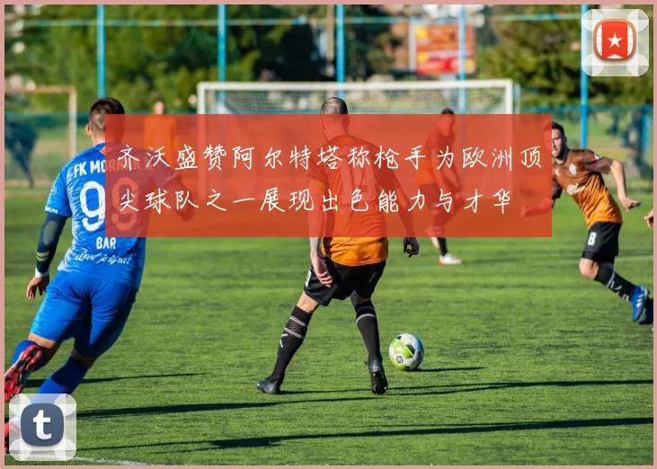 齐沃盛赞阿尔特塔称枪手为欧洲顶尖球队之一展现出色能力与才华