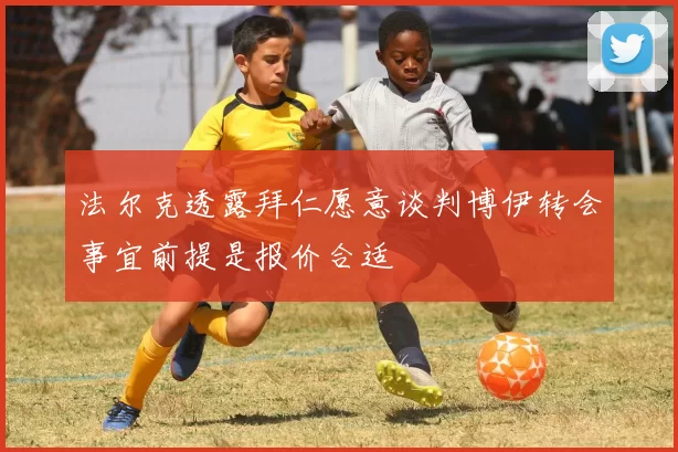 法尔克透露拜仁愿意谈判博伊转会事宜前提是报价合适