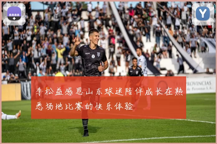 李松益感恩山东球迷陪伴成长在熟悉场地比赛的快乐体验