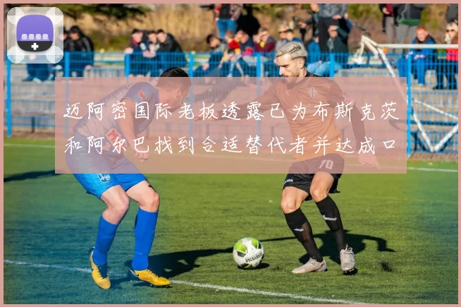 迈阿密国际老板透露已为布斯克茨和阿尔巴找到合适替代者并达成口头协议