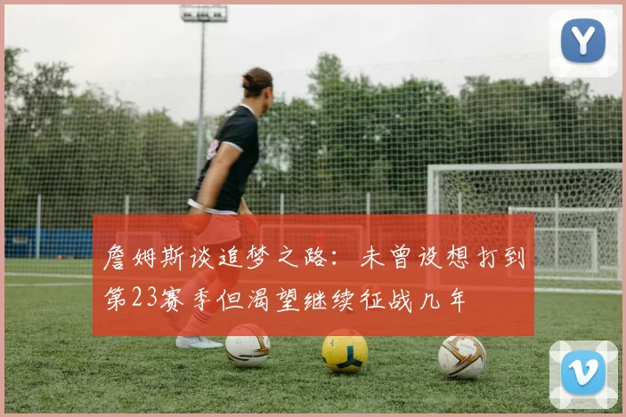 詹姆斯谈追梦之路：未曾设想打到第23赛季但渴望继续征战几年