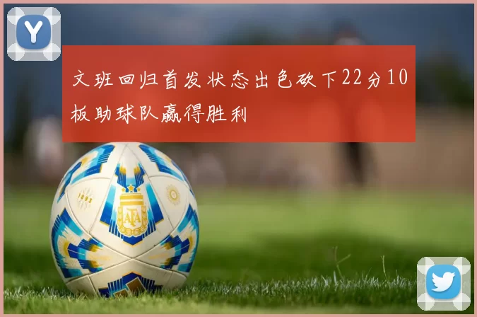 文班回归首发状态出色砍下22分10板助球队赢得胜利