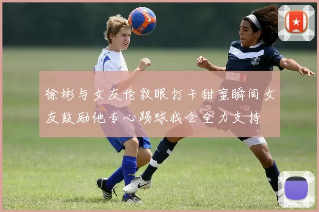 徐彬与女友伦敦眼打卡甜蜜瞬间女友鼓励他专心踢球我会全力支持
